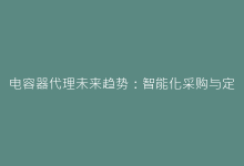 电容器代理未来趋势:智能化采购与定制化服务融合路径-电子元器件网