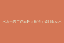 水泵电容工作原理大揭秘:如何驱动水流稳定运行-电子元器件网