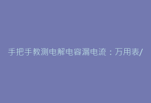 手把手教测电解电容漏电流:万用表/电桥实操教程-电子元器件网