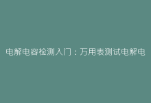 电解电容检测入门:万用表测试电解电容的简单步骤-电子元器件网