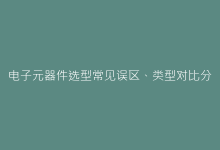 电子元器件选型常见误区、类型对比分析-电子元器件网