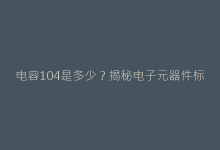 电容104是多少?揭秘电子元器件标识背后的数字密码-电子元器件网