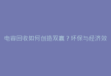 电容回收如何创造双赢?环保与经济效益深度剖析-电子元器件网