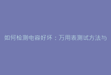 如何检测电容好坏:万用表测试方法与常见故障排查技巧-电子元器件网