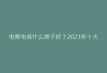 电解电容什么牌子好?2023年十大品牌推荐指南-电子元器件网