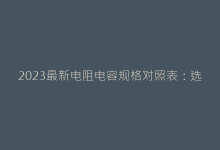2023最新电阻电容规格对照表:选型效率提升50%的秘诀-电子元器件网