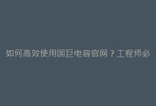 如何高效使用国巨电容官网?工程师必备操作指南-电子元器件网