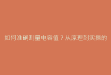 如何准确测量电容值?从原理到实操的完整检测方案-电子元器件网