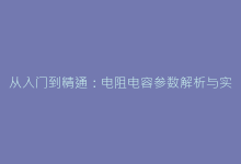 从入门到精通:电阻电容参数解析与实战应用技巧-电子元器件网