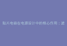 贴片电容在电源设计中的核心作用：滤波、储能与去耦方案解析-电子元器件网
