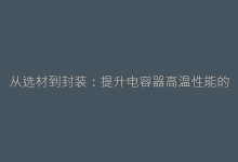 从选材到封装:提升电容器高温性能的7个创新路径-电子元器件网