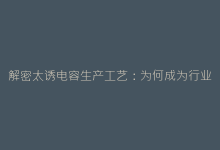 解密太诱电容生产工艺:为何成为行业品质标杆?-电子元器件网