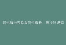 铝电解电容低温特性解析:寒冷环境如何影响性能与寿命-电子元器件网