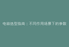 电容选型指南:不同作用场景下的参数选择与性能匹配策略-电子元器件网