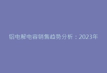铝电解电容销售趋势分析:2023年市场增长与挑战-电子元器件网