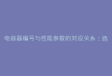 电容器编号与性能参数的对应关系:选型不再走弯路的秘诀-电子元器件网