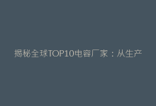 揭秘全球TOP10电容厂家:从生产工艺到质量认证全维度测评-电子元器件网