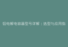 铝电解电容器型号详解：选型与应用指南-电子元器件网