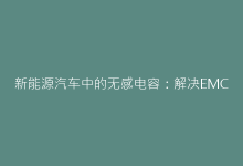 新能源汽车中的无感电容:解决EMC难题的关键技术-电子元器件网