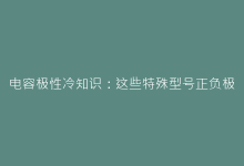电容极性冷知识:这些特殊型号正负极接反会爆炸?-电子元器件网