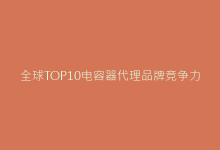 全球TOP10电容器代理品牌竞争力分析与合作建议-电子元器件网