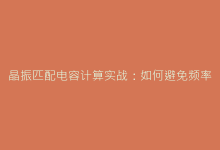 晶振匹配电容计算实战:如何避免频率偏差的常见错误-电子元器件网