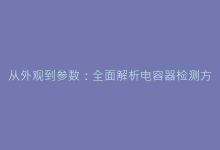 从外观到参数:全面解析电容器检测方法与行业标准-电子元器件网