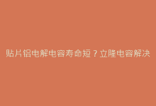 贴片铝电解电容寿命短?立隆电容解决方案与维护技巧-电子元器件网