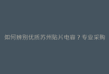 如何辨别优质苏州贴片电容?专业采购必看的5大标准-电子元器件网