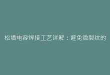 松填电容焊接工艺详解:避免微裂纹的3个专业技巧-电子元器件网