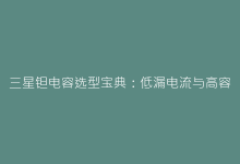 三星钽电容选型宝典:低漏电流与高容值型号应用场景解密-电子元器件网