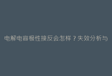 电解电容极性接反会怎样?失效分析与安全使用手册-电子元器件网