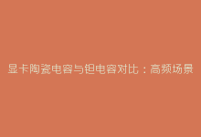 显卡陶瓷电容与钽电容对比:高频场景下的性能差异-电子元器件网