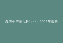 解密电容器代理行业:2023年最新市场趋势与采购策略-电子元器件网
