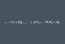从结构到性能:深度剖析289电容的独特优势-电子元器件网