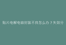 贴片电解电容封装不良怎么办?失效分析与漏液鼓包对策-电子元器件网