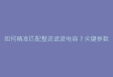 如何精准匹配整流滤波电容?关键参数与电路设计实战-电子元器件网