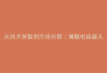 从技术参数到市场份额:薄膜电容器头部企业全景对比报告-电子元器件网