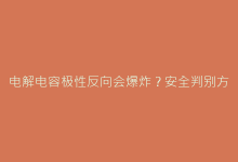 电解电容极性反向会爆炸?安全判别方法深度解析-电子元器件网