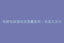 电解电容漏电流测量指南:标准方法与操作要点详解-电子元器件网