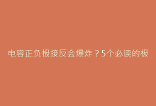 电容正负极接反会爆炸？5个必读的极性判断技巧与安全指南-电子元器件网