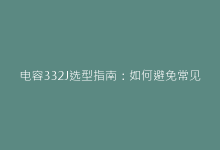 电容332J选型指南:如何避免常见设计误区-电子元器件网