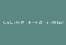 从零认识电容:电子电路中不可或缺的能量容器-电子元器件网