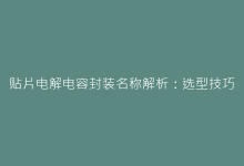 贴片电解电容封装名称解析:选型技巧与应用案例-电子元器件网