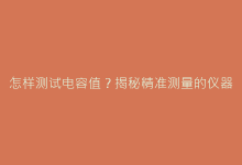 怎样测试电容值?揭秘精准测量的仪器选择与操作规范-电子元器件网