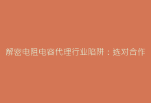 解密电阻电容代理行业陷阱:选对合作商的实用避坑策略-电子元器件网