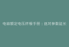 电容额定电压终极手册:选对参数延长设备寿命300%-电子元器件网