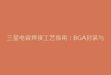 三星电容焊接工艺指南:BGA封装与耐高温材料操作要点-电子元器件网