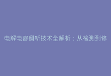 电解电容翻新技术全解析:从检测到修复的完整指南-电子元器件网