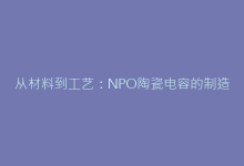 从材料到工艺:NPO陶瓷电容的制造全流程解析-电子元器件网